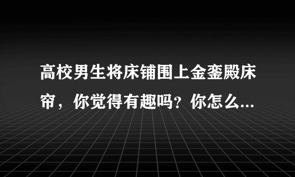 高校男生将床铺围上金銮殿床帘，你觉得有趣吗？你怎么看待这件事？