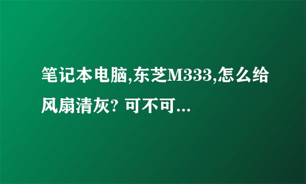 笔记本电脑,东芝M333,怎么给风扇清灰? 可不可以说详细点。我说的是自己清理。