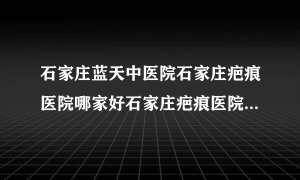石家庄蓝天中医院石家庄疤痕医院哪家好石家庄疤痕医院排名-疤痕疙瘩是疤痕体质吗