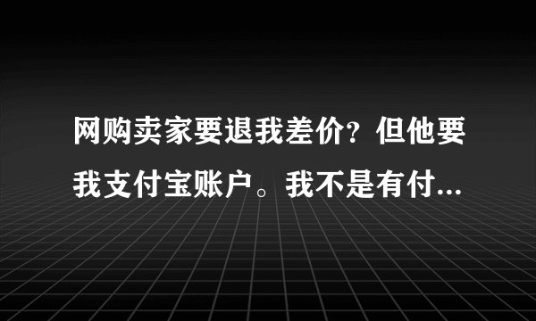 网购卖家要退我差价？但他要我支付宝账户。我不是有付款。他们应该知道我的帐号。这样安全吗。谢谢好人回？