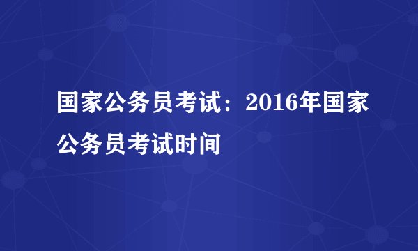 国家公务员考试:2016年国家公务员考试时间