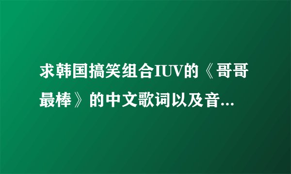 求韩国搞笑组合IUV的《哥哥最棒》的中文歌词以及音译歌词，谢谢