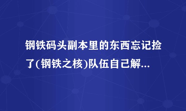 钢铁码头副本里的东西忘记捡了(钢铁之核)队伍自己解散掉1个多小时了，你说我现在再回去里面还有没？