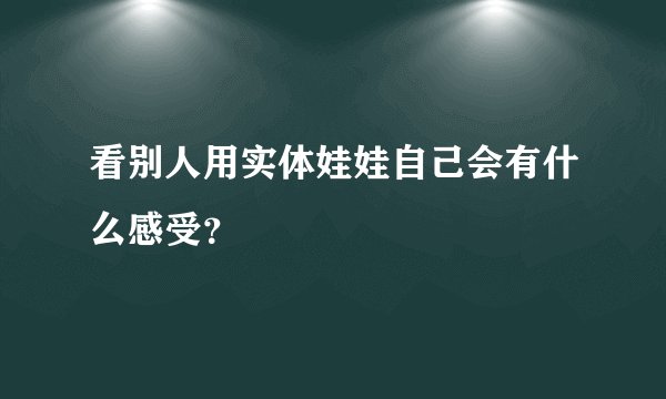 看别人用实体娃娃自己会有什么感受?