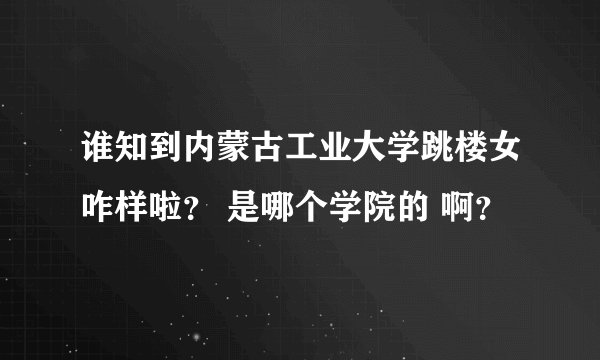 谁知到内蒙古工业大学跳楼女咋样啦? 是哪个学院的 啊?