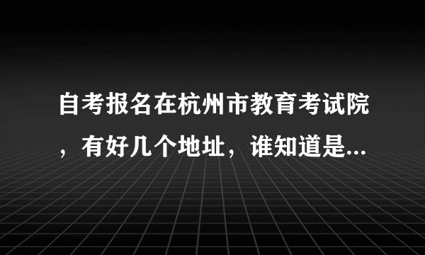 自考报名在杭州市教育考试院,有好几个地址,谁知道是在哪个地址报名啊?有知道的,麻烦告诉我一下,谢谢。