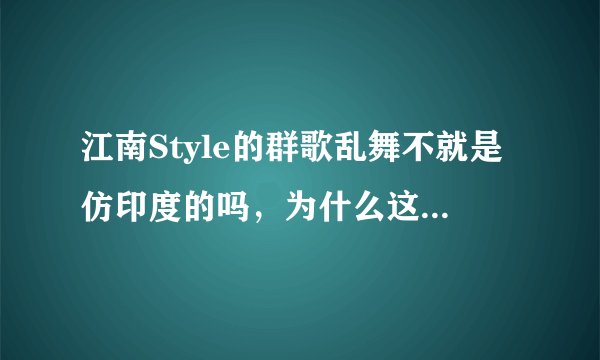 江南Style的群歌乱舞不就是仿印度的吗,为什么这么受欢迎,吐槽
