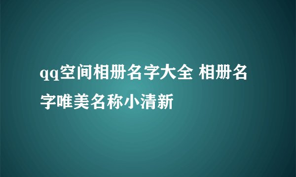 qq空间相册名字大全 相册名字唯美名称小清新