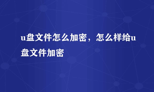 u盘文件怎么加密，怎么样给u盘文件加密