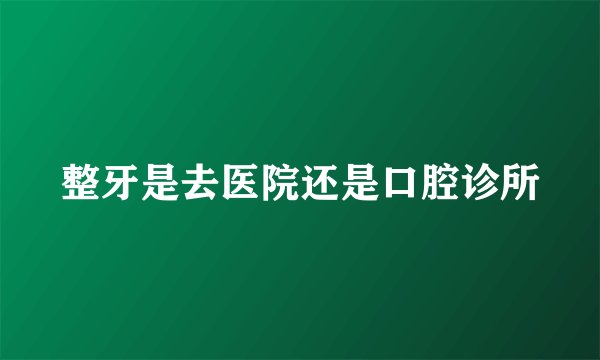 整牙是去医院还是口腔诊所