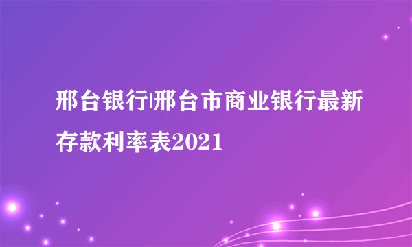 邢台银行|邢台市商业银行最新存款利率表2021