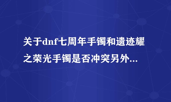 关于dnf七周年手镯和遗迹耀之荣光手镯是否冲突另外加三件贺拉斯研究所附加伤害装是否冲突