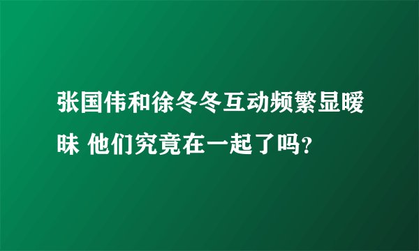 张国伟和徐冬冬互动频繁显暧昧 他们究竟在一起了吗？