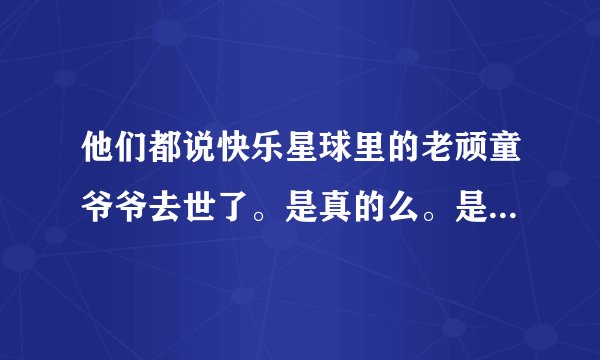 他们都说快乐星球里的老顽童爷爷去世了。是真的么。是骗人的吧？