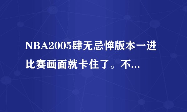 NBA2005肆无忌惮版本一进比赛画面就卡住了。不管什么比赛都是，以前没这种情况啊、