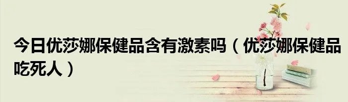 今日优莎娜保健品含有激素吗（优莎娜保健品吃死人）