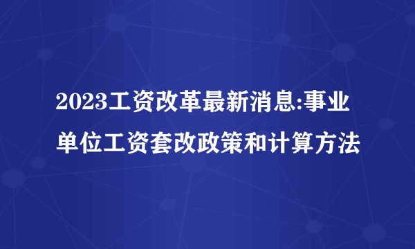 2023工资改革最新消息:事业单位工资套改政策和计算方法