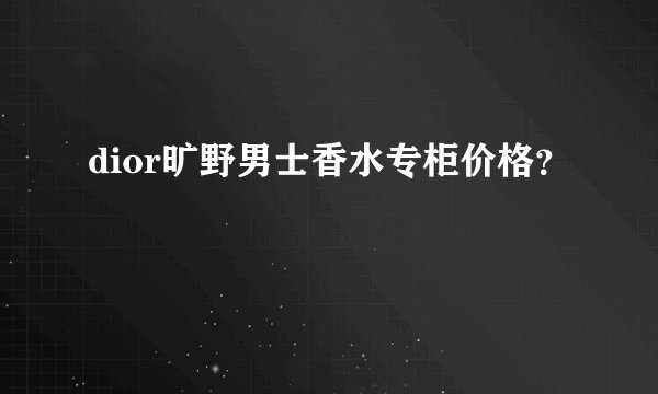 dior旷野男士香水专柜价格？