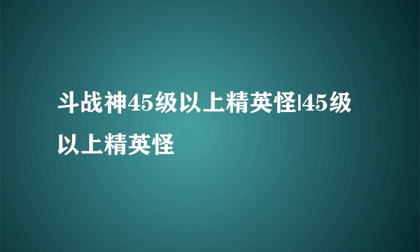 斗战神45级以上精英怪|45级以上精英怪