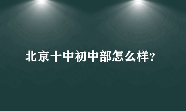 北京十中初中部怎么样？