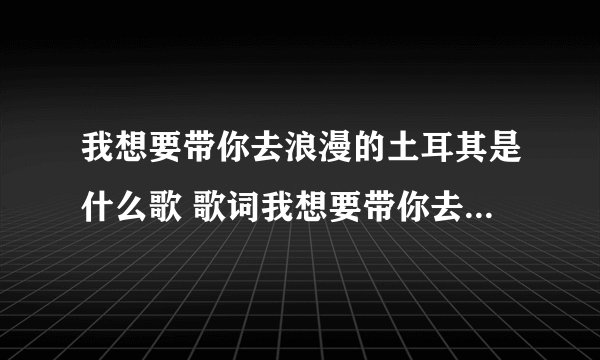 我想要带你去浪漫的土耳其是什么歌 歌词我想要带你去浪漫的土耳其是什么歌