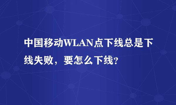 中国移动WLAN点下线总是下线失败，要怎么下线？