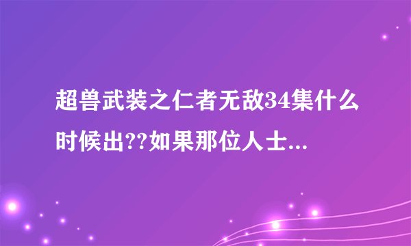 超兽武装之仁者无敌34集什么时候出??如果那位人士有的话，请给我一个，可以看得且点出来没什么乱七八糟的
