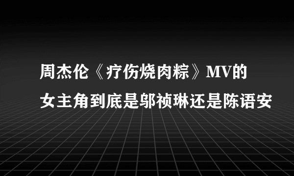周杰伦《疗伤烧肉粽》MV的女主角到底是邬祯琳还是陈语安