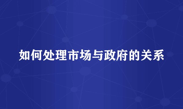 如何处理市场与政府的关系