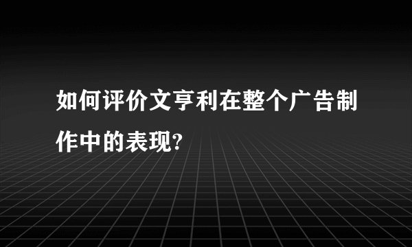 如何评价文亨利在整个广告制作中的表现?