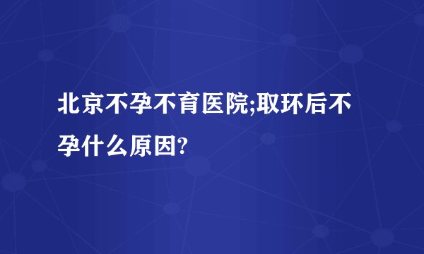 北京不孕不育医院;取环后不孕什么原因?