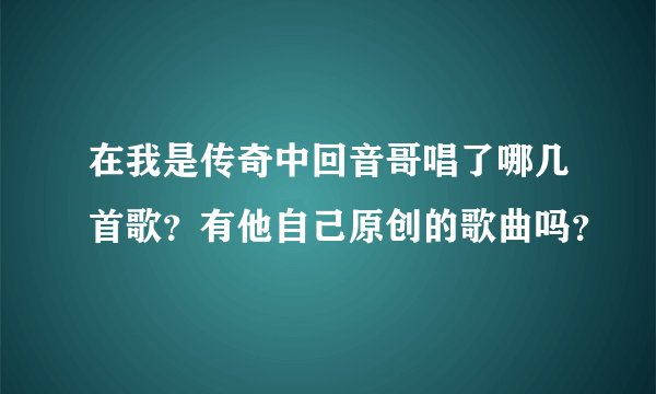 在我是传奇中回音哥唱了哪几首歌？有他自己原创的歌曲吗？