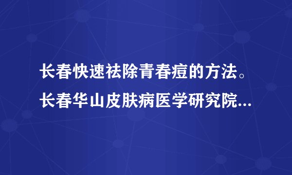 长春快速祛除青春痘的方法。长春华山皮肤病医学研究院...