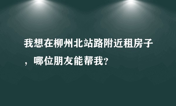 我想在柳州北站路附近租房子，哪位朋友能帮我？