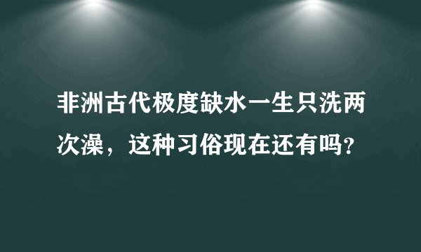 非洲古代极度缺水一生只洗两次澡，这种习俗现在还有吗？