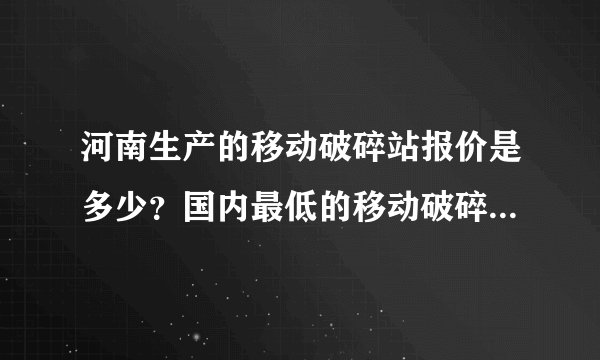 河南生产的移动破碎站报价是多少？国内最低的移动破碎站价格是多少？
