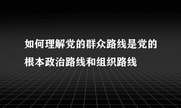 如何理解党的群众路线是党的根本政治路线和组织路线