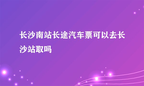 长沙南站长途汽车票可以去长沙站取吗