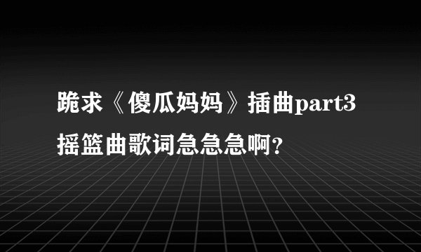 跪求《傻瓜妈妈》插曲part3摇篮曲歌词急急急啊？