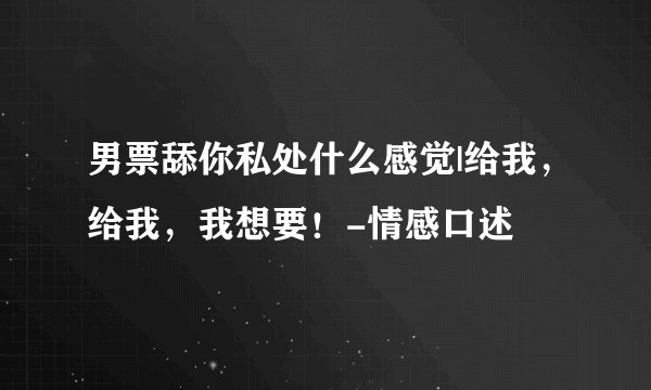 男票舔你私处什么感觉|给我，给我，我想要！-情感口述