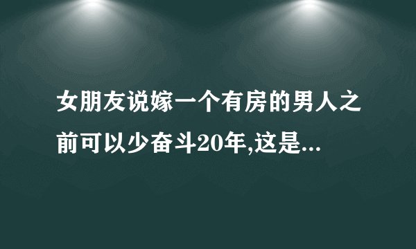 女朋友说嫁一个有房的男人之前可以少奋斗20年,这是什么意思呢?是不是想和我分手？