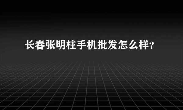 长春张明柱手机批发怎么样？