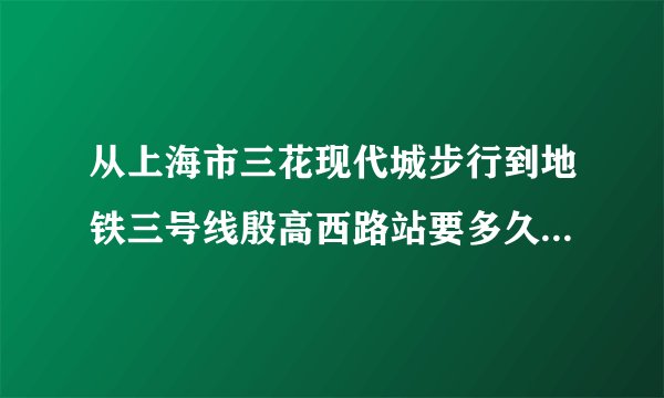 从上海市三花现代城步行到地铁三号线殷高西路站要多久？？大概几分钟？很远吗？