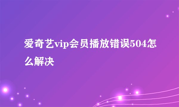 爱奇艺vip会员播放错误504怎么解决