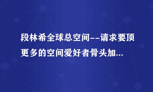 段林希全球总空间--请求要顶更多的空间爱好者骨头加入进来，一起发展美好未来！