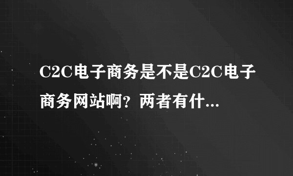 C2C电子商务是不是C2C电子商务网站啊？两者有什么区别？如果要写两者的现状，是写哪个的现状比较好啊？