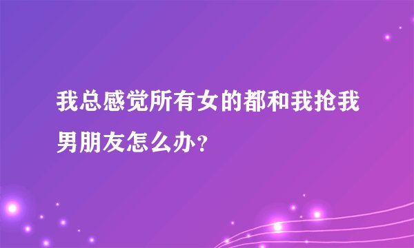 我总感觉所有女的都和我抢我男朋友怎么办？