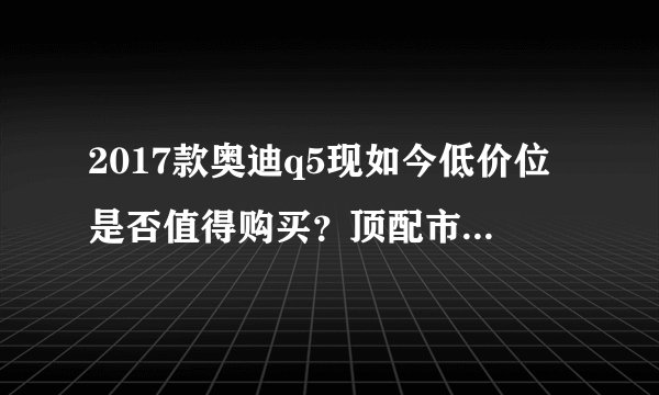 2017款奥迪q5现如今低价位是否值得购买？顶配市场报价42万？