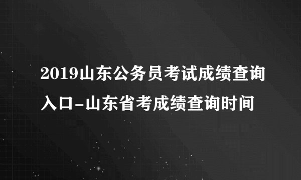 2019山东公务员考试成绩查询入口-山东省考成绩查询时间