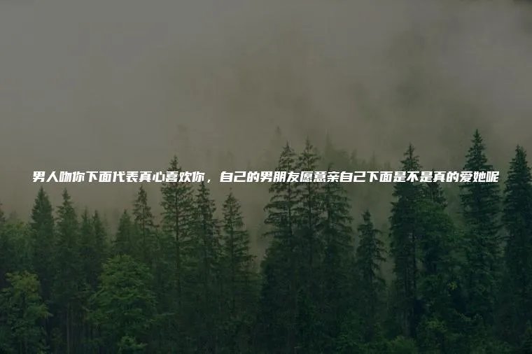 男人吻你下面代表真心喜欢你，自己的男朋友愿意亲自己下面是不是真的爱她呢